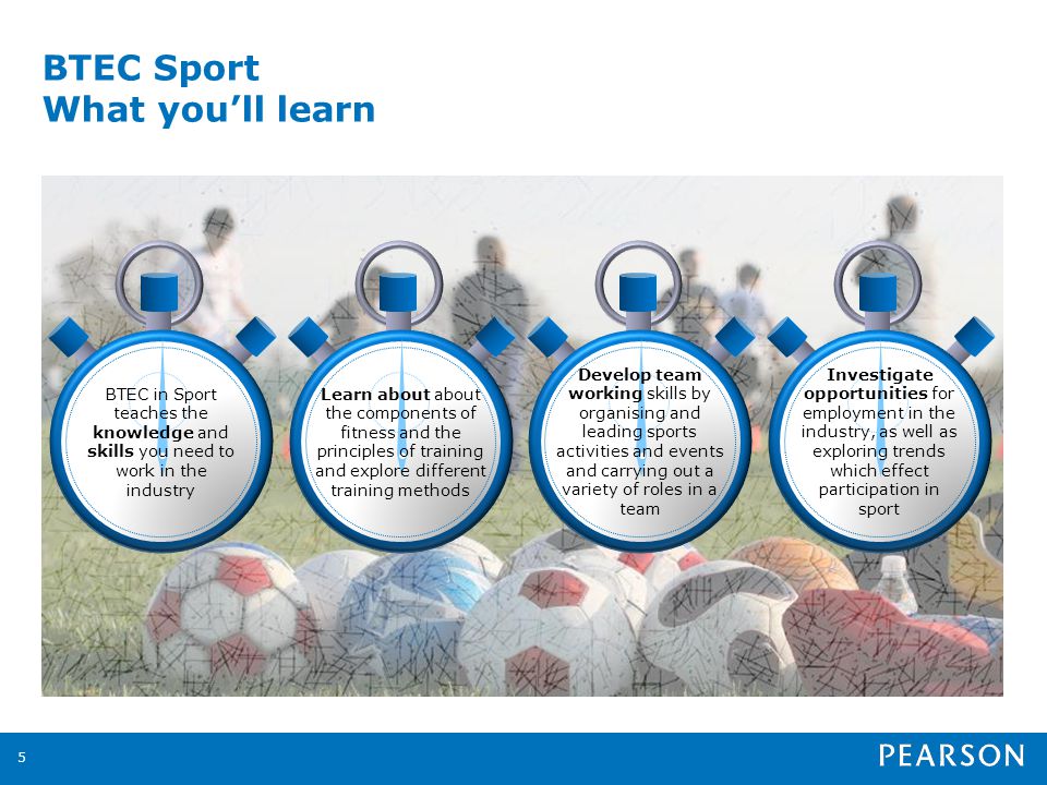 BTEC Sport What youll learn 5 Learn about about the components of fitness and the principles of training and explore different training methods Develop team working skills by organising and leading sports activities and events and carrying out a variety of roles in a team Investigate opportunities for employment in the industry, as well as exploring trends which effect participation in sport BTEC in Sport teaches the knowledge and skills you need to work in the industry