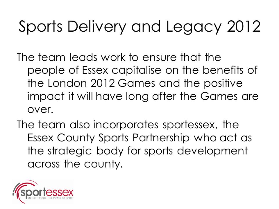 Sports Delivery and Legacy 2012 The team leads work to ensure that the people of Essex capitalise on the benefits of the London 2012 Games and the positive impact it will have long after the Games are over.