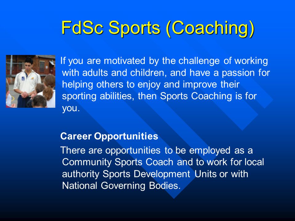 FdSc Sports (Coaching) FdSc Sports (Coaching) If you are motivated by the challenge of working with adults and children, and have a passion for helping others to enjoy and improve their sporting abilities, then Sports Coaching is for you.