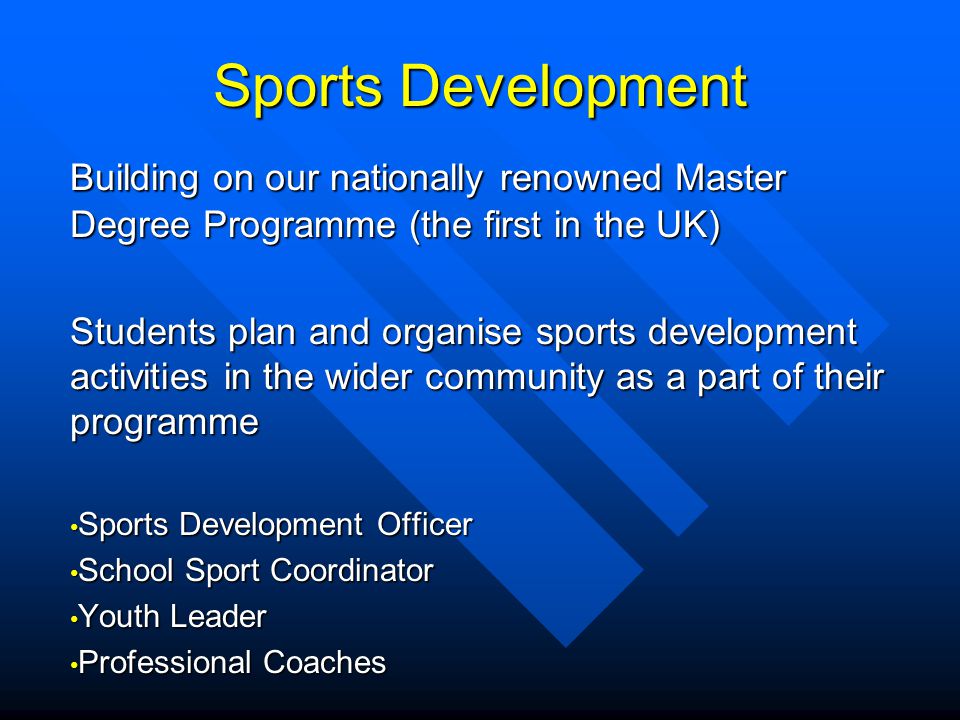 Sports Development Building on our nationally renowned Master Degree Programme (the first in the UK) Students plan and organise sports development activities in the wider community as a part of their programme Sports Development Officer Sports Development Officer School Sport Coordinator School Sport Coordinator Youth Leader Youth Leader Professional Coaches Professional Coaches