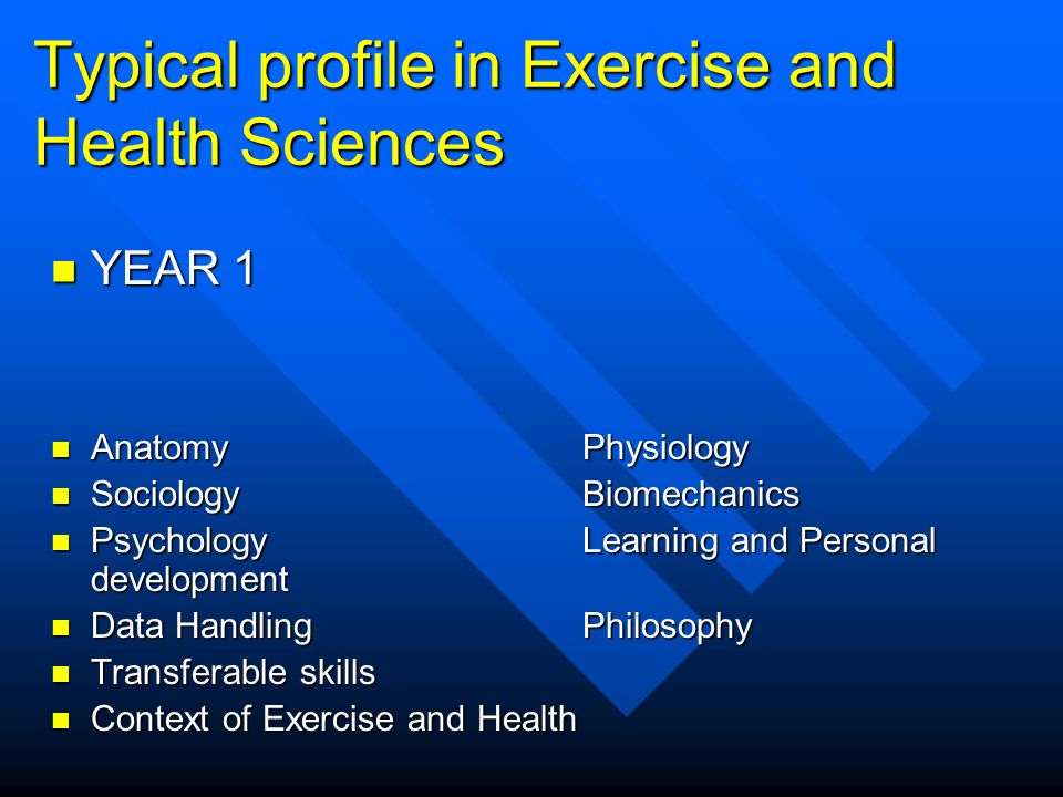 Typical profile in Exercise and Health Sciences YEAR 1 YEAR 1 AnatomyPhysiology AnatomyPhysiology SociologyBiomechanics SociologyBiomechanics PsychologyLearning and Personal development PsychologyLearning and Personal development Data HandlingPhilosophy Data HandlingPhilosophy Transferable skills Transferable skills Context of Exercise and Health Context of Exercise and Health