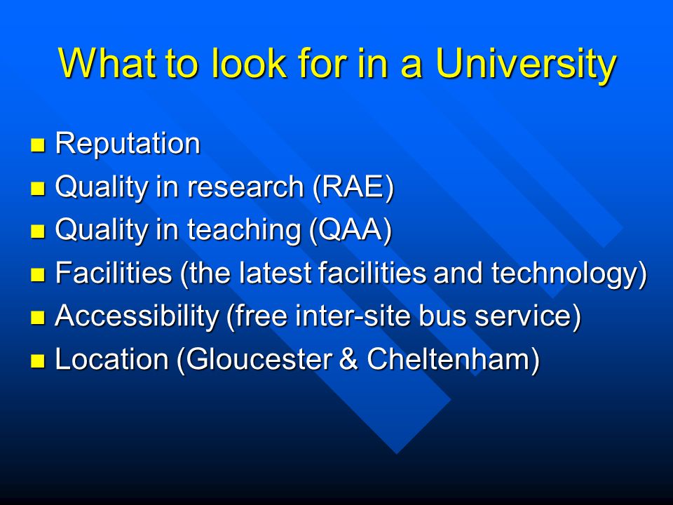 What to look for in a University Reputation Reputation Quality in research (RAE) Quality in research (RAE) Quality in teaching (QAA) Quality in teaching (QAA) Facilities (the latest facilities and technology) Facilities (the latest facilities and technology) Accessibility (free inter-site bus service) Accessibility (free inter-site bus service) Location (Gloucester & Cheltenham) Location (Gloucester & Cheltenham)