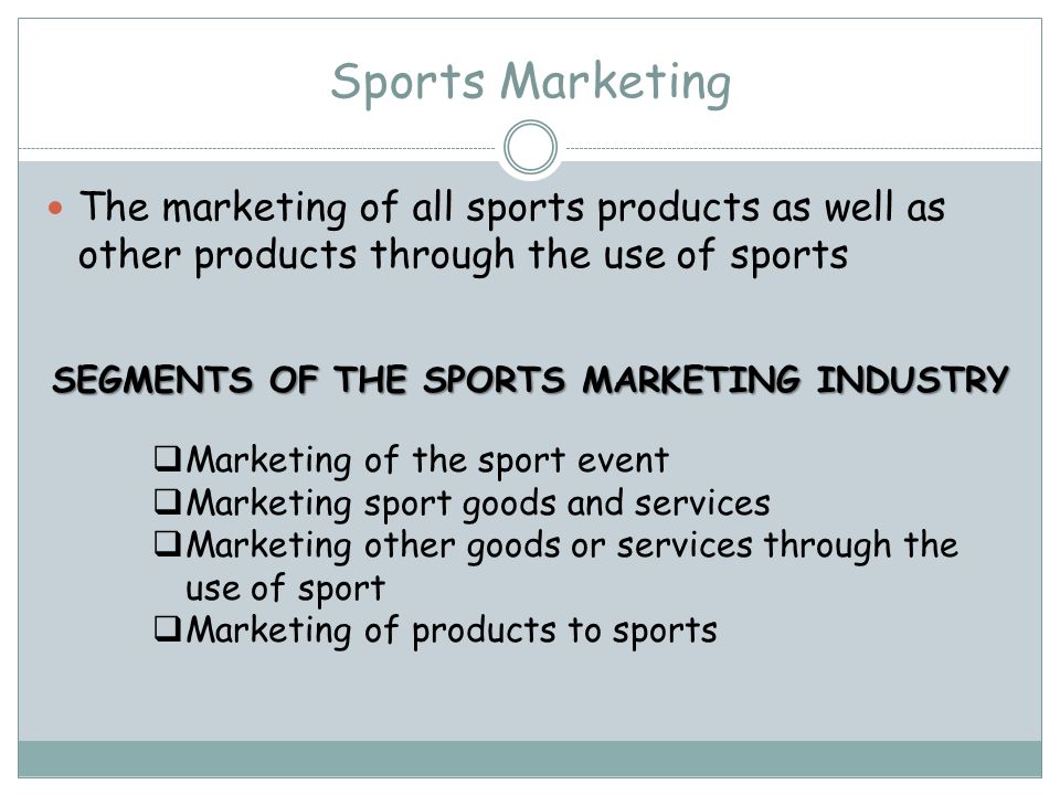 Sports Marketing The marketing of all sports products as well as other products through the use of sports SEGMENTS OF THE SPORTS MARKETING INDUSTRY Marketing of the sport event Marketing sport goods and services Marketing other goods or services through the use of sport Marketing of products to sports