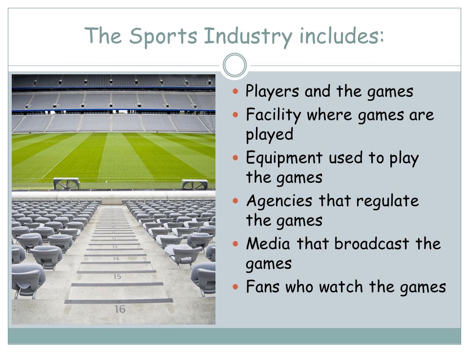 The Sports Industry includes: Players and the games Facility where games are played Equipment used to play the games Agencies that regulate the games Media that broadcast the games Fans who watch the games