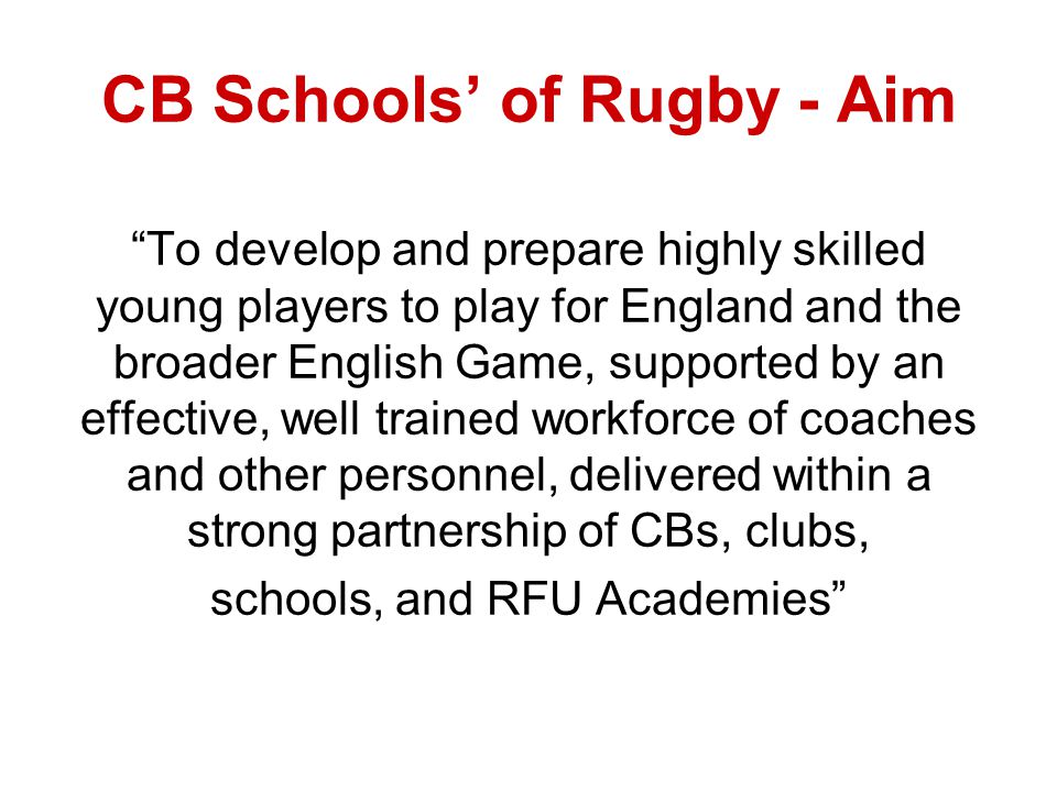 CB Schools of Rugby - Aim To develop and prepare highly skilled young players to play for England and the broader English Game, supported by an effective, well trained workforce of coaches and other personnel, delivered within a strong partnership of CBs, clubs, schools, and RFU Academies
