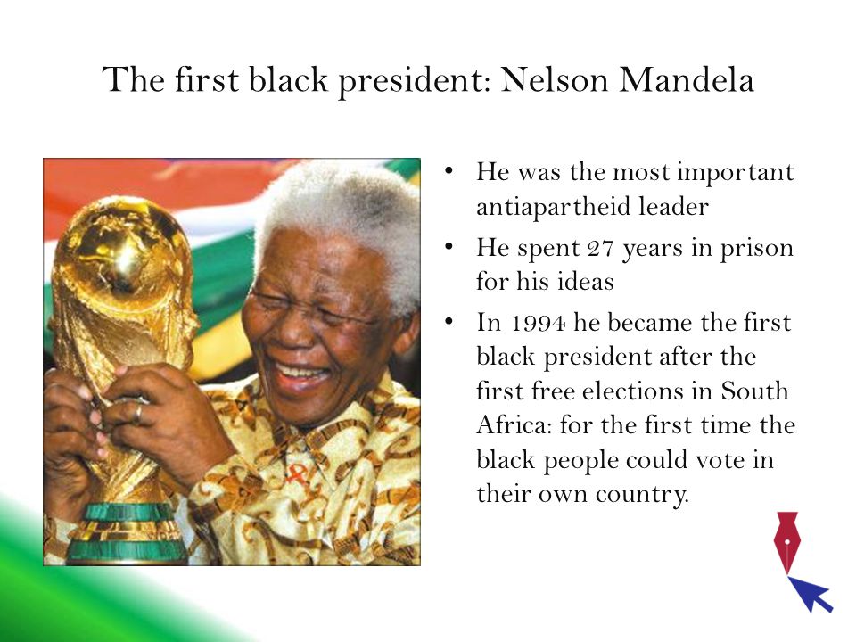 The first black president: Nelson Mandela He was the most important antiapartheid leader He spent 27 years in prison for his ideas In 1994 he became the first black president after the first free elections in South Africa: for the first time the black people could vote in their own country.