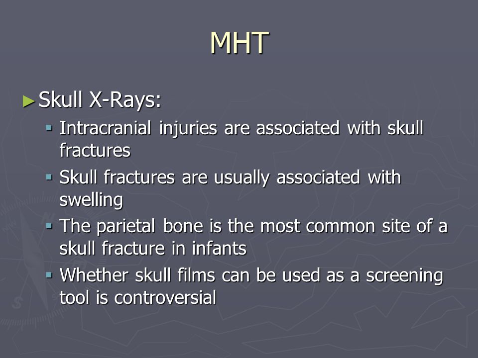 MHT Skull X-Rays: Skull X-Rays: Intracranial injuries are associated with skull fractures Intracranial injuries are associated with skull fractures Skull fractures are usually associated with swelling Skull fractures are usually associated with swelling The parietal bone is the most common site of a skull fracture in infants The parietal bone is the most common site of a skull fracture in infants Whether skull films can be used as a screening tool is controversial Whether skull films can be used as a screening tool is controversial