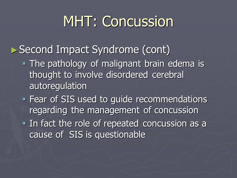 MHT: Concussion Second Impact Syndrome (cont) Second Impact Syndrome (cont) The pathology of malignant brain edema is thought to involve disordered cerebral autoregulation The pathology of malignant brain edema is thought to involve disordered cerebral autoregulation Fear of SIS used to guide recommendations regarding the management of concussion Fear of SIS used to guide recommendations regarding the management of concussion In fact the role of repeated concussion as a cause of SIS is questionable In fact the role of repeated concussion as a cause of SIS is questionable