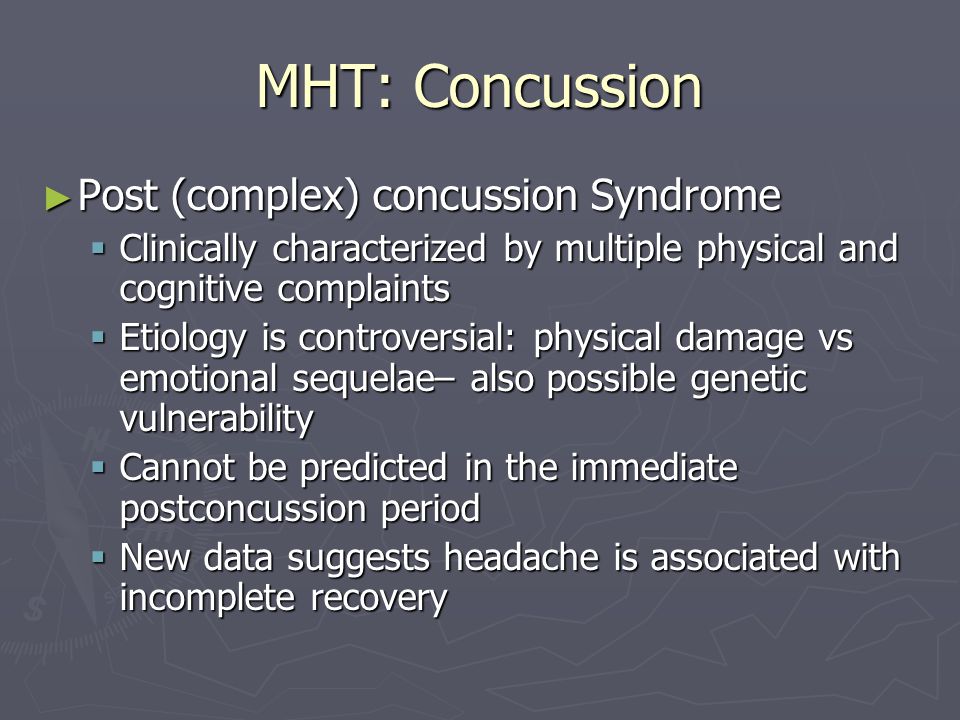 MHT: Concussion Post (complex) concussion Syndrome Post (complex) concussion Syndrome Clinically characterized by multiple physical and cognitive complaints Clinically characterized by multiple physical and cognitive complaints Etiology is controversial: physical damage vs emotional sequelae– also possible genetic vulnerability Etiology is controversial: physical damage vs emotional sequelae– also possible genetic vulnerability Cannot be predicted in the immediate postconcussion period Cannot be predicted in the immediate postconcussion period New data suggests headache is associated with incomplete recovery New data suggests headache is associated with incomplete recovery