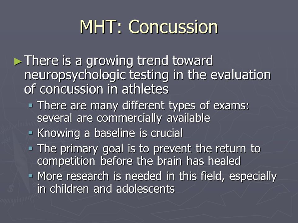 MHT: Concussion There is a growing trend toward neuropsychologic testing in the evaluation of concussion in athletes There is a growing trend toward neuropsychologic testing in the evaluation of concussion in athletes There are many different types of exams: several are commercially available There are many different types of exams: several are commercially available Knowing a baseline is crucial Knowing a baseline is crucial The primary goal is to prevent the return to competition before the brain has healed The primary goal is to prevent the return to competition before the brain has healed More research is needed in this field, especially in children and adolescents More research is needed in this field, especially in children and adolescents