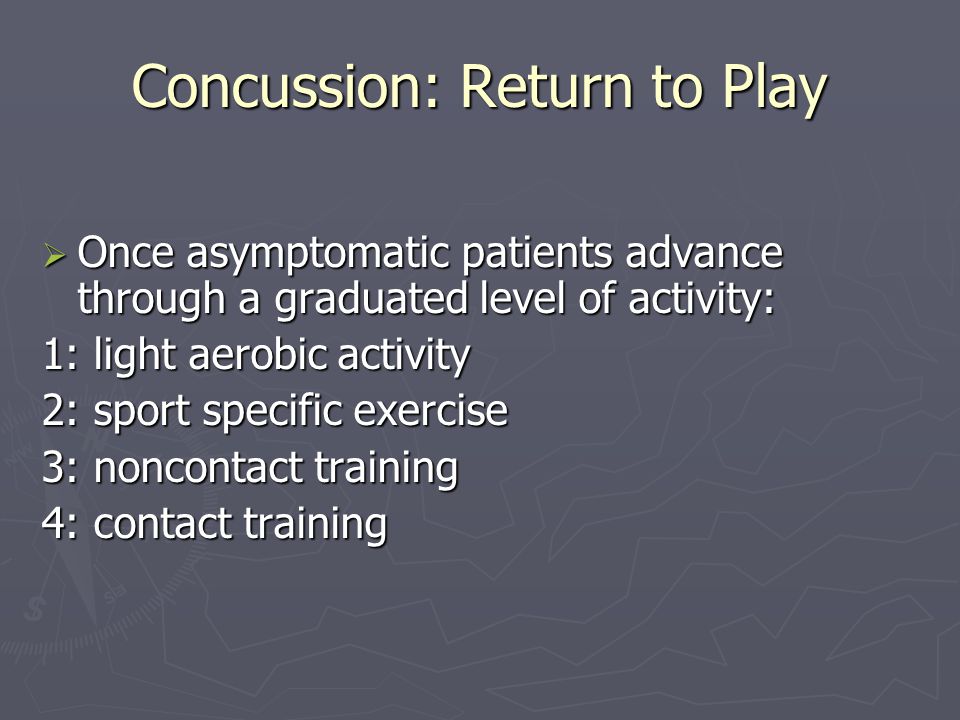 Concussion: Return to Play Once asymptomatic patients advance through a graduated level of activity: Once asymptomatic patients advance through a graduated level of activity: 1: light aerobic activity 2: sport specific exercise 3: noncontact training 4: contact training