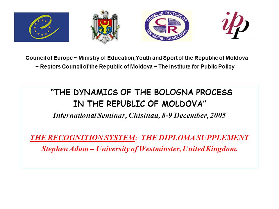 Council of Europe ~ Ministry of Education,Youth and Sport of the Republic of Moldova ~ Rectors Council of the Republic of Moldova ~ The Institute for Public Policy THE DYNAMICS OF THE BOLOGNA PROCESS IN THE REPUBLIC OF MOLDOVA International Seminar, Chisinau, 8-9 December, 2005 THE RECOGNITION SYSTEM: THE DIPLOMA SUPPLEMENT Stephen Adam – University of Westminster, United Kingdom.