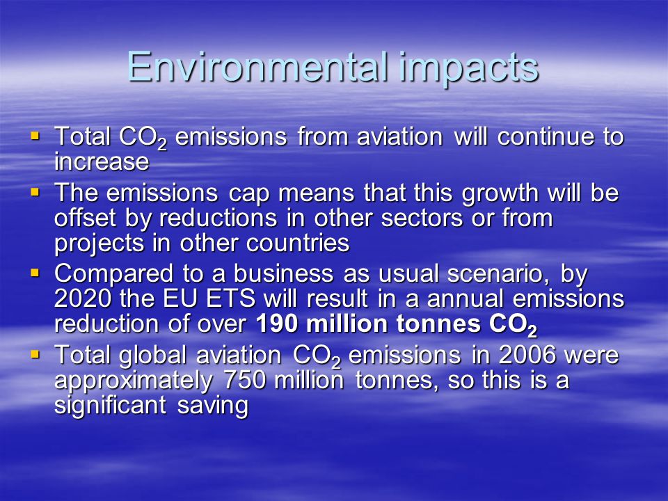 Environmental impacts Total CO 2 emissions from aviation will continue to increase Total CO 2 emissions from aviation will continue to increase The emissions cap means that this growth will be offset by reductions in other sectors or from projects in other countries The emissions cap means that this growth will be offset by reductions in other sectors or from projects in other countries Compared to a business as usual scenario, by 2020 the EU ETS will result in a annual emissions reduction of over 190 million tonnes CO 2 Compared to a business as usual scenario, by 2020 the EU ETS will result in a annual emissions reduction of over 190 million tonnes CO 2 Total global aviation CO 2 emissions in 2006 were approximately 750 million tonnes, so this is a significant saving Total global aviation CO 2 emissions in 2006 were approximately 750 million tonnes, so this is a significant saving