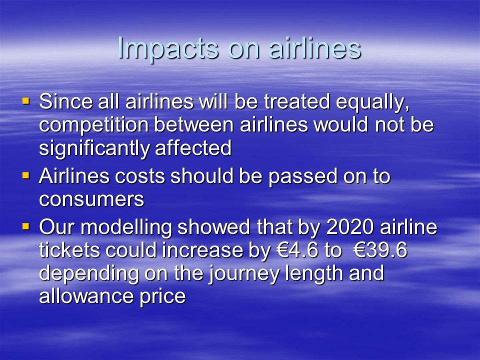 Impacts on airlines Since all airlines will be treated equally, competition between airlines would not be significantly affected Since all airlines will be treated equally, competition between airlines would not be significantly affected Airlines costs should be passed on to consumers Airlines costs should be passed on to consumers Our modelling showed that by 2020 airline tickets could increase by 4.6 to 39.6 depending on the journey length and allowance price Our modelling showed that by 2020 airline tickets could increase by 4.6 to 39.6 depending on the journey length and allowance price
