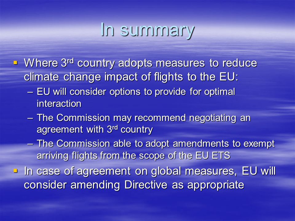 In summary Where 3 rd country adopts measures to reduce climate change impact of flights to the EU: Where 3 rd country adopts measures to reduce climate change impact of flights to the EU: –EU will consider options to provide for optimal interaction –The Commission may recommend negotiating an agreement with 3 rd country –The Commission able to adopt amendments to exempt arriving flights from the scope of the EU ETS In case of agreement on global measures, EU will consider amending Directive as appropriate In case of agreement on global measures, EU will consider amending Directive as appropriate