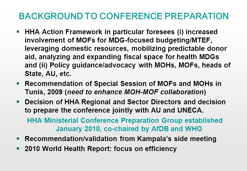 BACKGROUND TO CONFERENCE PREPARATION HHA Action Framework in particular foresees (i) increased involvement of MOFs for MDG-focused budgeting/MTEF, leveraging domestic resources, mobilizing predictable donor aid, analyzing and expanding fiscal space for health MDGs and (ii) Policy guidance/advocacy with MOHs, MOFs, heads of State, AU, etc.