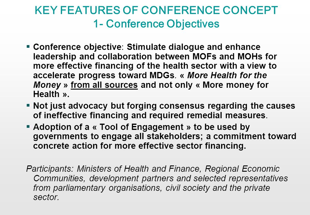 KEY FEATURES OF CONFERENCE CONCEPT 1- Conference Objectives Conference objective: Stimulate dialogue and enhance leadership and collaboration between MOFs and MOHs for more effective financing of the health sector with a view to accelerate progress toward MDGs.