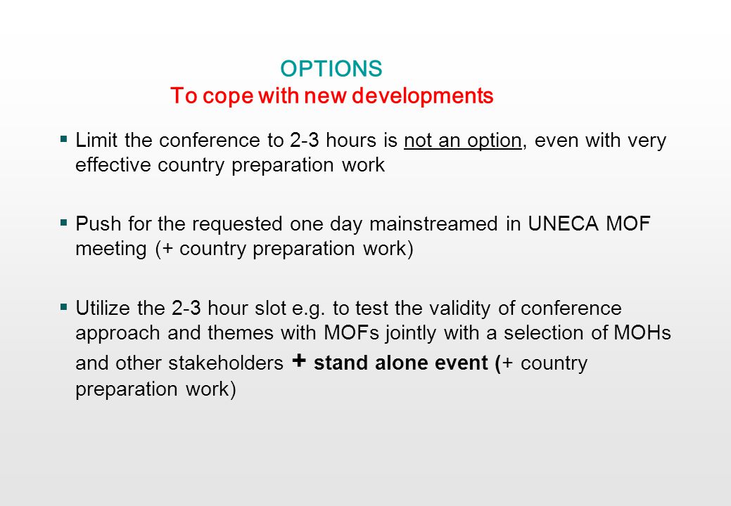 OPTIONS To cope with new developments Limit the conference to 2-3 hours is not an option, even with very effective country preparation work Push for the requested one day mainstreamed in UNECA MOF meeting (+ country preparation work) Utilize the 2-3 hour slot e.g.