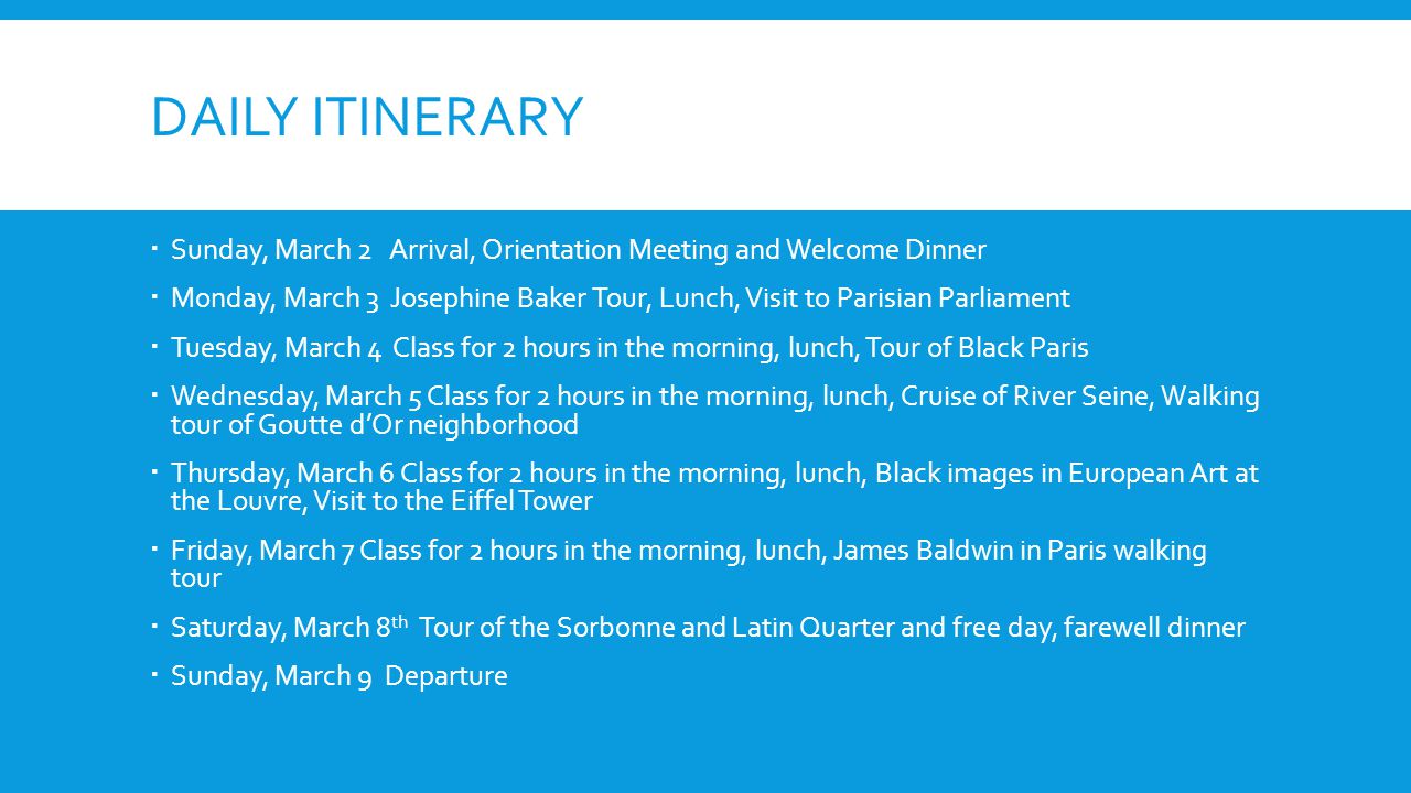 DAILY ITINERARY Sunday, March 2 Arrival, Orientation Meeting and Welcome Dinner Monday, March 3 Josephine Baker Tour, Lunch, Visit to Parisian Parliament Tuesday, March 4 Class for 2 hours in the morning, lunch, Tour of Black Paris Wednesday, March 5 Class for 2 hours in the morning, lunch, Cruise of River Seine, Walking tour of Goutte dOr neighborhood Thursday, March 6 Class for 2 hours in the morning, lunch, Black images in European Art at the Louvre, Visit to the Eiffel Tower Friday, March 7 Class for 2 hours in the morning, lunch, James Baldwin in Paris walking tour Saturday, March 8 th Tour of the Sorbonne and Latin Quarter and free day, farewell dinner Sunday, March 9 Departure