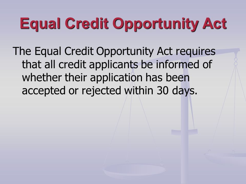Equal Credit Opportunity Act The Equal Credit Opportunity Act requires that all credit applicants be informed of whether their application has been accepted or rejected within 30 days.