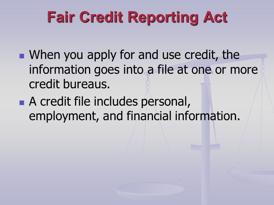 Fair Credit Reporting Act When you apply for and use credit, the information goes into a file at one or more credit bureaus.