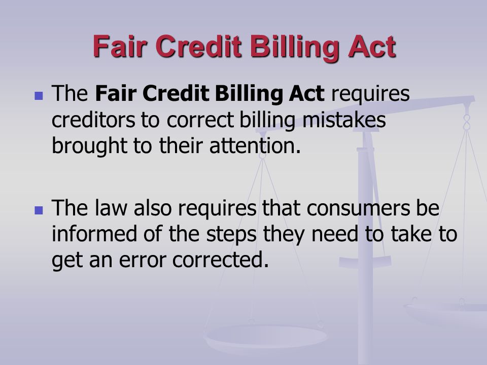 Fair Credit Billing Act The Fair Credit Billing Act requires creditors to correct billing mistakes brought to their attention.