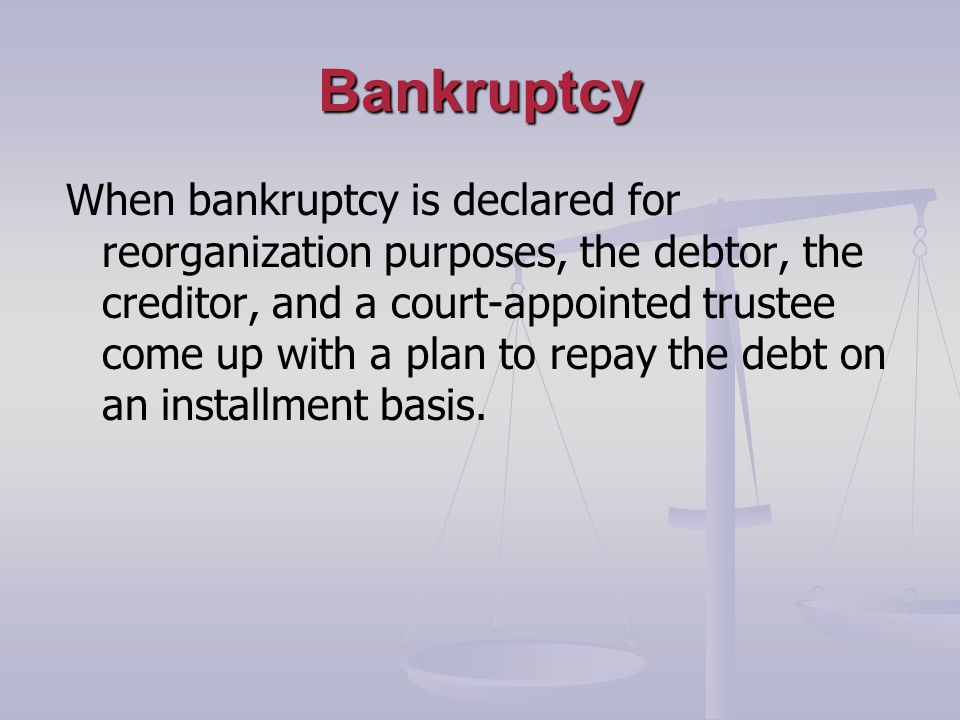 Bankruptcy When bankruptcy is declared for reorganization purposes, the debtor, the creditor, and a court-appointed trustee come up with a plan to repay the debt on an installment basis.
