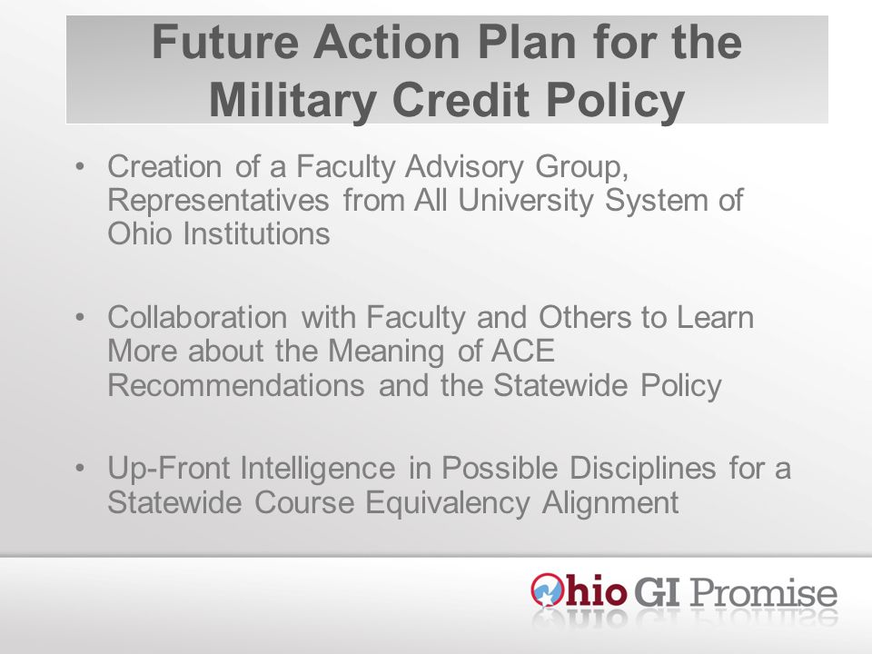Future Action Plan for the Military Credit Policy Creation of a Faculty Advisory Group, Representatives from All University System of Ohio Institutions Collaboration with Faculty and Others to Learn More about the Meaning of ACE Recommendations and the Statewide Policy Up-Front Intelligence in Possible Disciplines for a Statewide Course Equivalency Alignment
