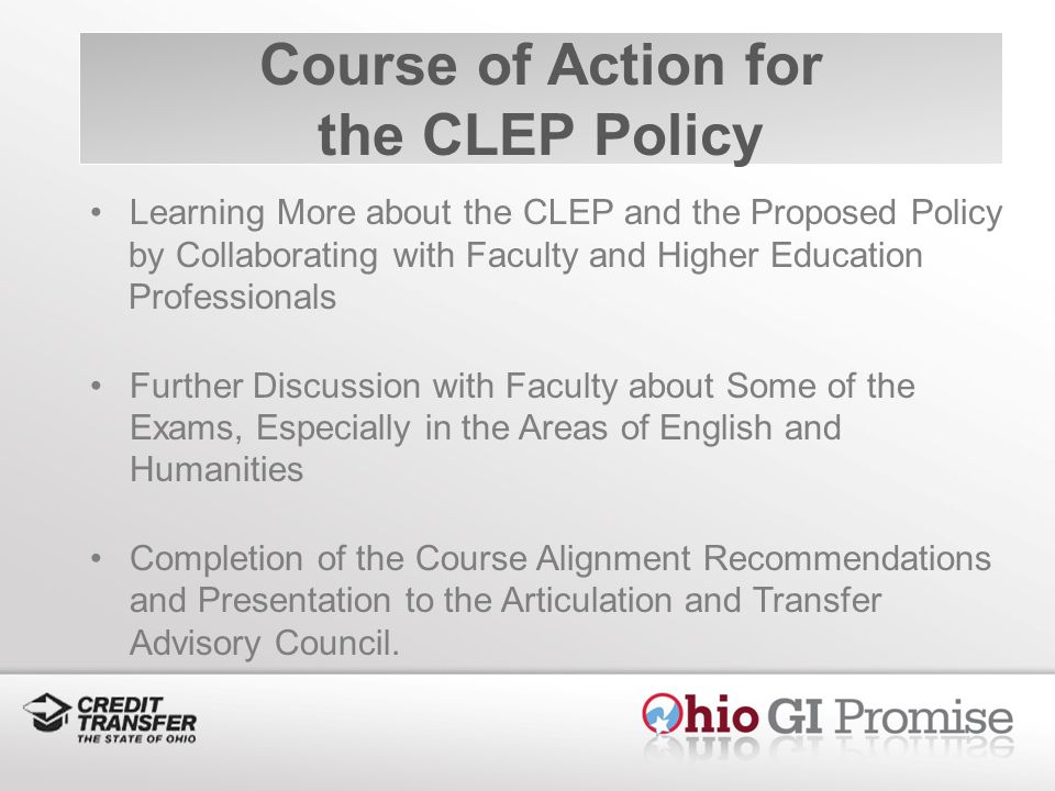 Course of Action for the CLEP Policy Learning More about the CLEP and the Proposed Policy by Collaborating with Faculty and Higher Education Professionals Further Discussion with Faculty about Some of the Exams, Especially in the Areas of English and Humanities Completion of the Course Alignment Recommendations and Presentation to the Articulation and Transfer Advisory Council.