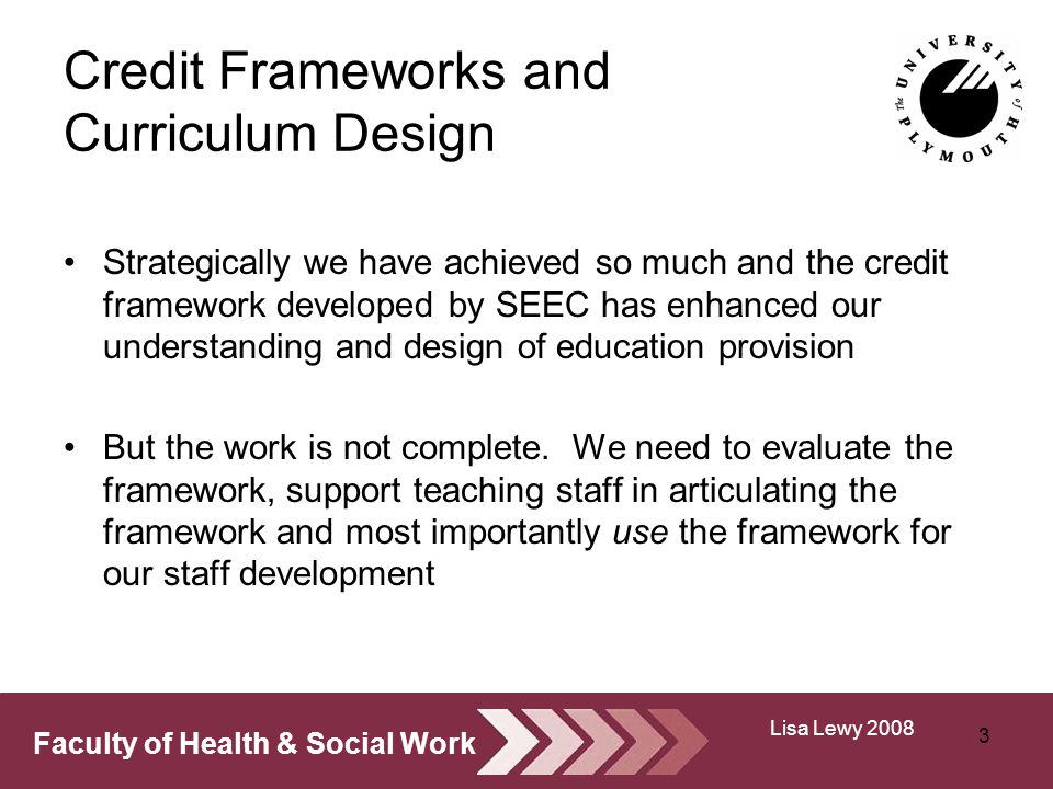 Faculty of Health & Social Work Credit Frameworks and Curriculum Design Strategically we have achieved so much and the credit framework developed by SEEC has enhanced our understanding and design of education provision But the work is not complete.