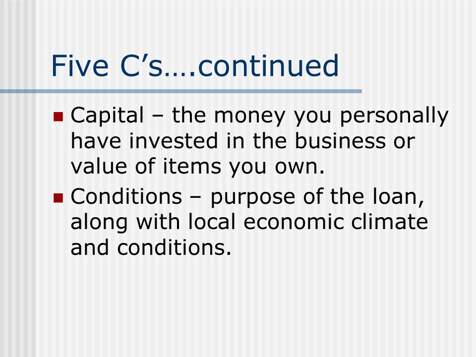 Five Cs….continued Capital – the money you personally have invested in the business or value of items you own.
