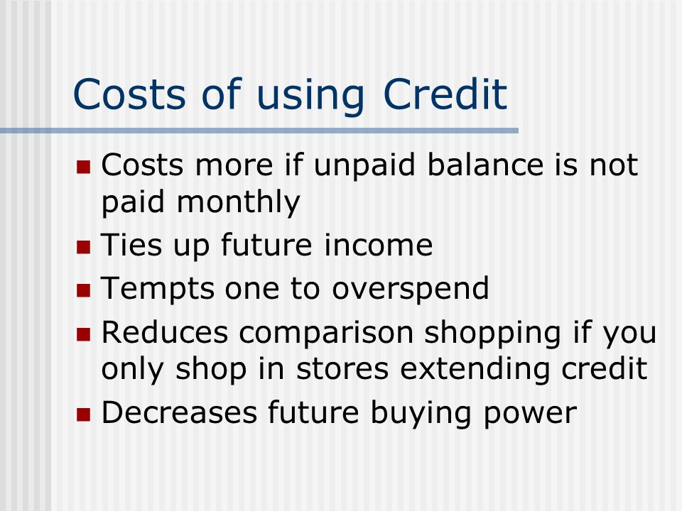Costs of using Credit Costs more if unpaid balance is not paid monthly Ties up future income Tempts one to overspend Reduces comparison shopping if you only shop in stores extending credit Decreases future buying power