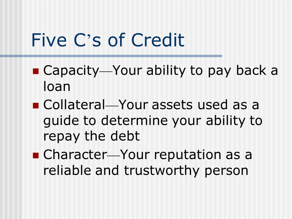 Five C s of Credit Capacity Your ability to pay back a loan Collateral Your assets used as a guide to determine your ability to repay the debt Character Your reputation as a reliable and trustworthy person