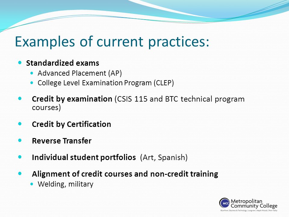 Examples of current practices: Standardized exams Advanced Placement (AP) College Level Examination Program (CLEP) Credit by examination (CSIS 115 and BTC technical program courses) Credit by Certification Reverse Transfer Individual student portfolios (Art, Spanish) Alignment of credit courses and non-credit training Welding, military