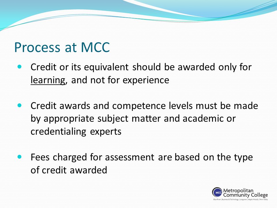 Process at MCC Credit or its equivalent should be awarded only for learning, and not for experience Credit awards and competence levels must be made by appropriate subject matter and academic or credentialing experts Fees charged for assessment are based on the type of credit awarded