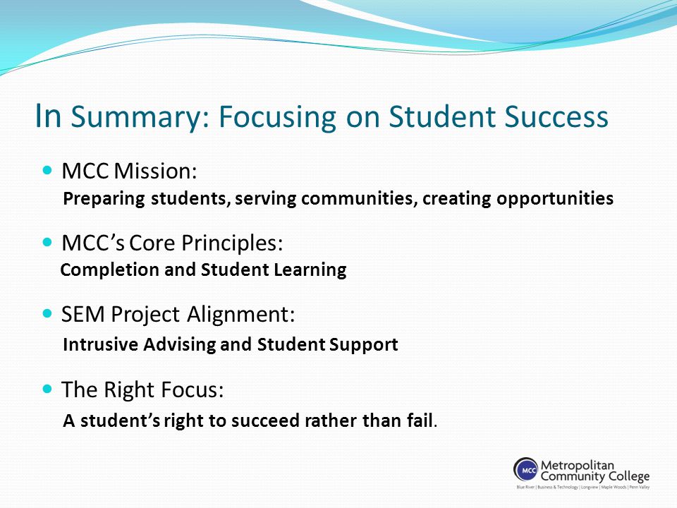 In Summary: Focusing on Student Success MCC Mission: Preparing students, serving communities, creating opportunities MCCs Core Principles: Completion and Student Learning SEM Project Alignment: Intrusive Advising and Student Support The Right Focus: A students right to succeed rather than fail.
