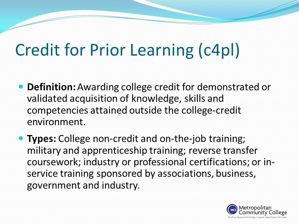 Credit for Prior Learning (c4pl) Definition: Awarding college credit for demonstrated or validated acquisition of knowledge, skills and competencies attained outside the college-credit environment.
