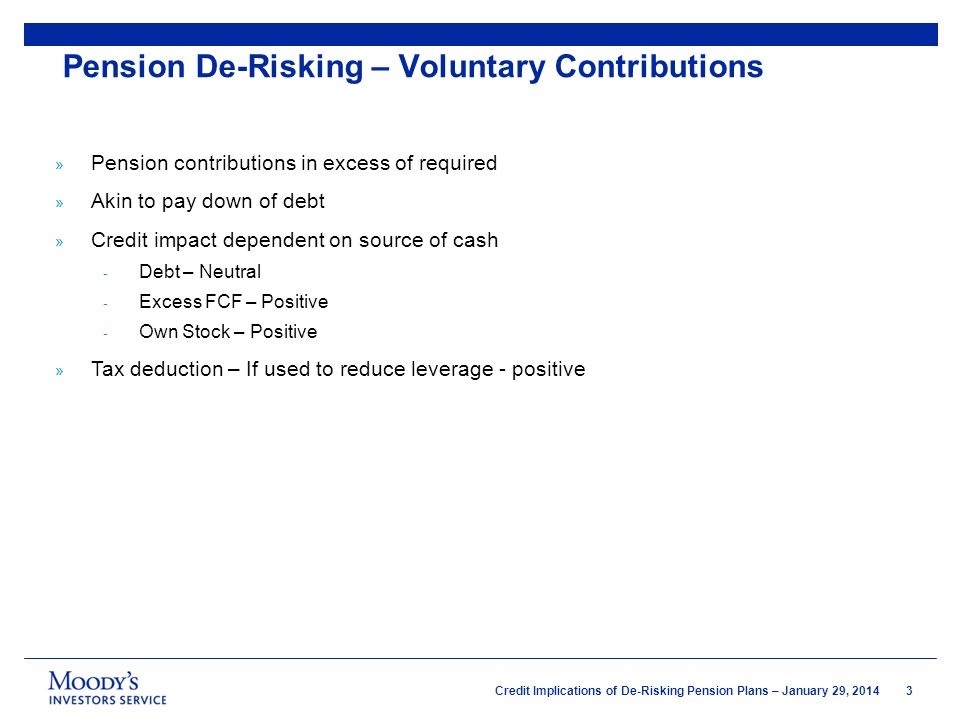 3 Credit Implications of De-Risking Pension Plans – January 29, 2014 » Pension contributions in excess of required » Akin to pay down of debt » Credit impact dependent on source of cash - Debt – Neutral - Excess FCF – Positive - Own Stock – Positive » Tax deduction – If used to reduce leverage - positive Pension De-Risking – Voluntary Contributions
