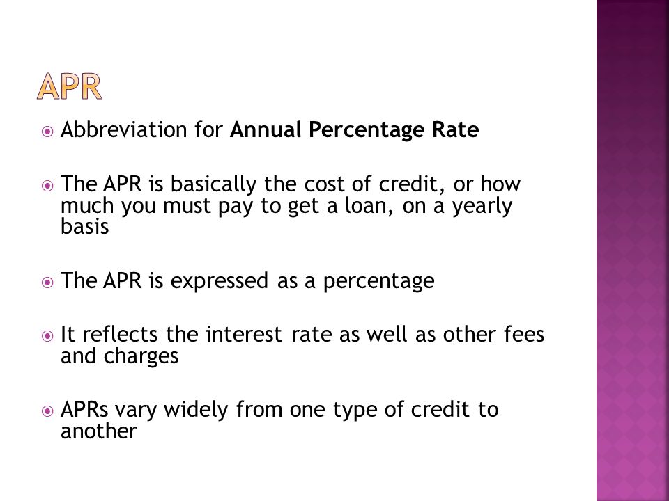 Abbreviation for Annual Percentage Rate The APR is basically the cost of credit, or how much you must pay to get a loan, on a yearly basis The APR is expressed as a percentage It reflects the interest rate as well as other fees and charges APRs vary widely from one type of credit to another