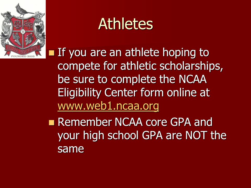 Athletes If you are an athlete hoping to compete for athletic scholarships, be sure to complete the NCAA Eligibility Center form online at   If you are an athlete hoping to compete for athletic scholarships, be sure to complete the NCAA Eligibility Center form online at     Remember NCAA core GPA and your high school GPA are NOT the same Remember NCAA core GPA and your high school GPA are NOT the same