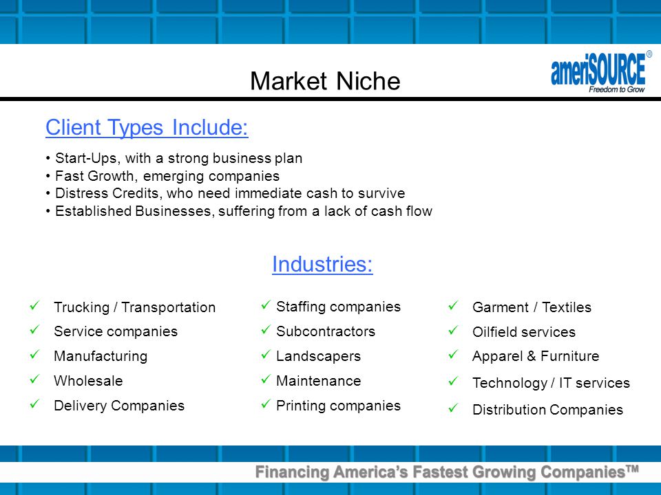 Market Niche Client Types Include: Start-Ups, with a strong business plan Fast Growth, emerging companies Distress Credits, who need immediate cash to survive Established Businesses, suffering from a lack of cash flow Trucking / Transportation Service companies Manufacturing Wholesale Delivery Companies Garment / Textiles Oilfield services Apparel & Furniture Technology / IT services Distribution Companies Industries: Staffing companies Subcontractors Landscapers Maintenance Printing companies