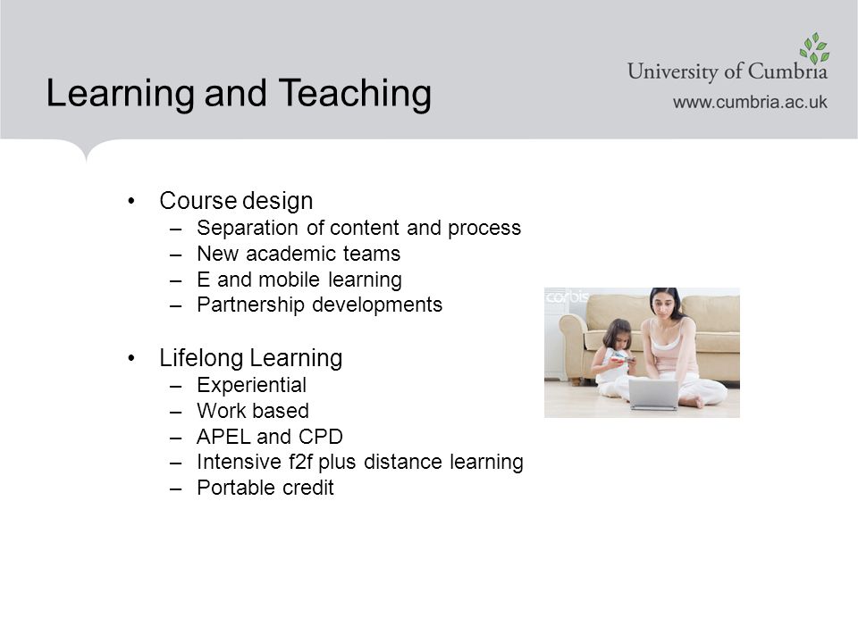 Learning and Teaching Course design –Separation of content and process –New academic teams –E and mobile learning –Partnership developments Lifelong Learning –Experiential –Work based –APEL and CPD –Intensive f2f plus distance learning –Portable credit
