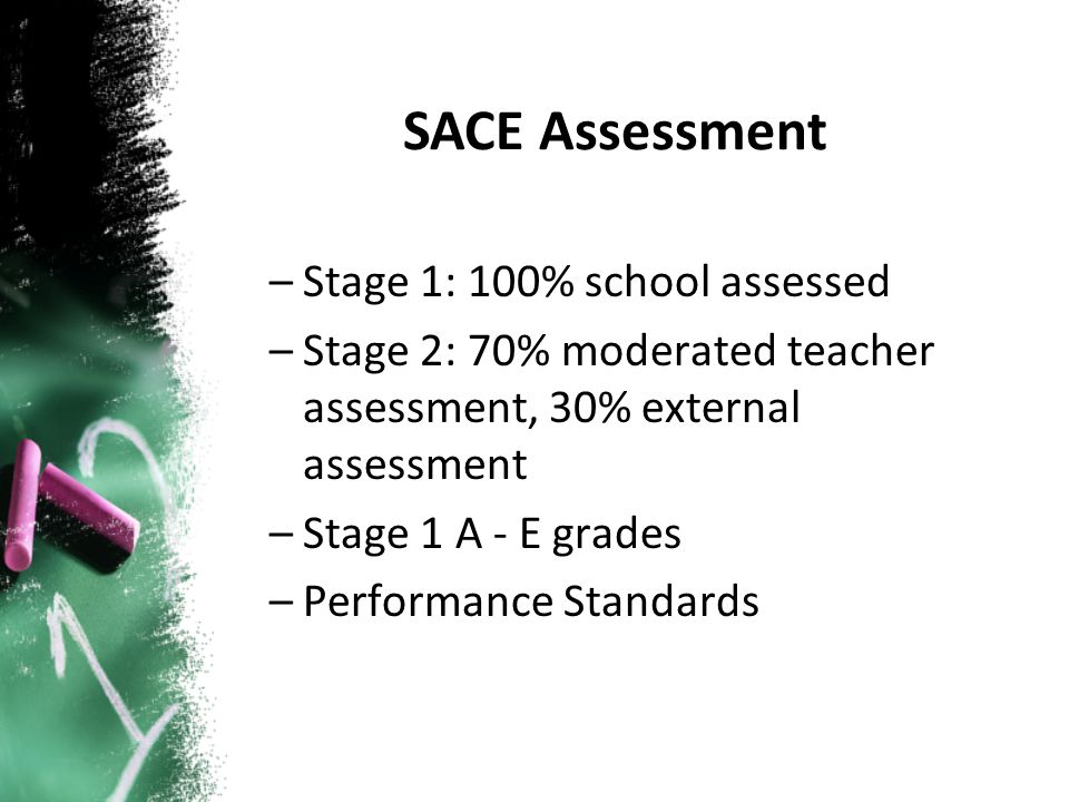 –Stage 1: 100% school assessed –Stage 2: 70% moderated teacher assessment, 30% external assessment –Stage 1 A - E grades –Performance Standards SACE Assessment