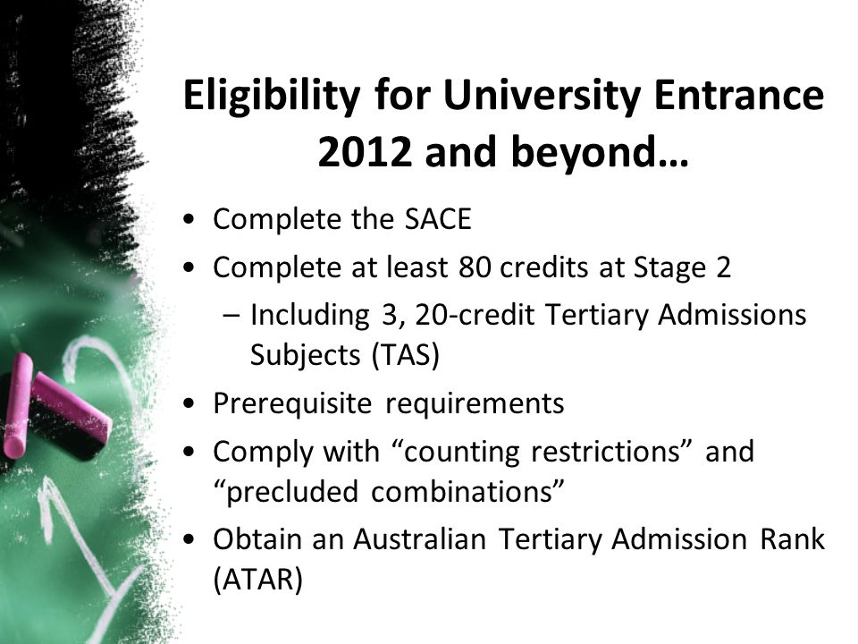 Complete the SACE Complete at least 80 credits at Stage 2 –Including 3, 20-credit Tertiary Admissions Subjects (TAS) Prerequisite requirements Comply with counting restrictions and precluded combinations Obtain an Australian Tertiary Admission Rank (ATAR) Eligibility for University Entrance 2012 and beyond…