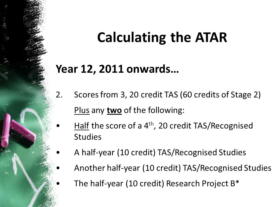 Year 12, 2011 onwards… 2.Scores from 3, 20 credit TAS (60 credits of Stage 2) Plus any two of the following: Half the score of a 4 th, 20 credit TAS/Recognised Studies A half-year (10 credit) TAS/Recognised Studies Another half-year (10 credit) TAS/Recognised Studies The half-year (10 credit) Research Project B*