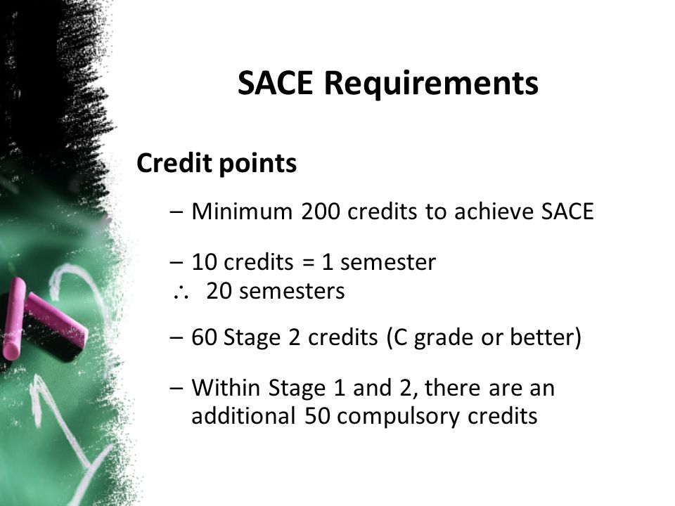 Credit points –Minimum 200 credits to achieve SACE –10 credits = 1 semester \ 20 semesters –60 Stage 2 credits (C grade or better) –Within Stage 1 and 2, there are an additional 50 compulsory credits SACE Requirements
