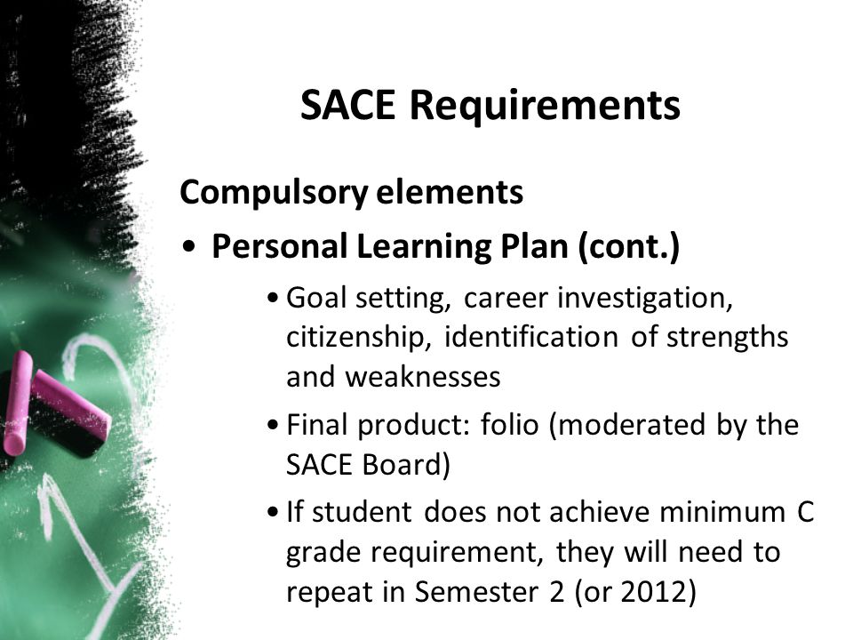 Compulsory elements Personal Learning Plan (cont.) Goal setting, career investigation, citizenship, identification of strengths and weaknesses Final product: folio (moderated by the SACE Board) If student does not achieve minimum C grade requirement, they will need to repeat in Semester 2 (or 2012) SACE Requirements