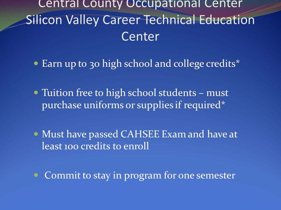 Central County Occupational Center Silicon Valley Career Technical Education Center Earn up to 30 high school and college credits* Tuition free to high school students – must purchase uniforms or supplies if required* Must have passed CAHSEE Exam and have at least 100 credits to enroll Commit to stay in program for one semester