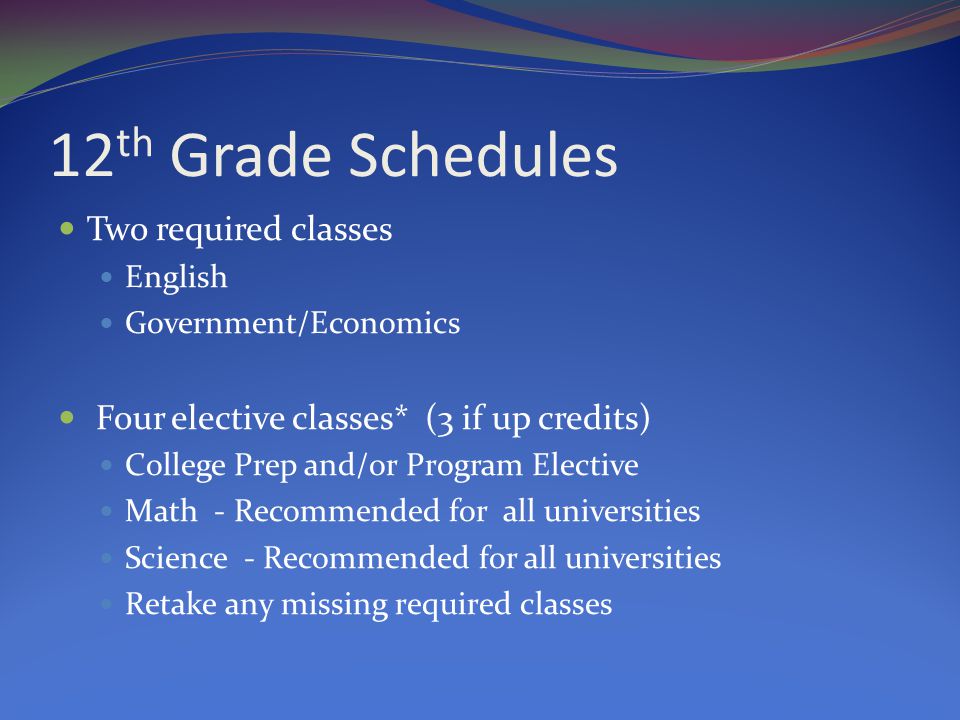 12 th Grade Schedules Two required classes English Government/Economics Four elective classes* (3 if up credits) College Prep and/or Program Elective Math - Recommended for all universities Science - Recommended for all universities Retake any missing required classes