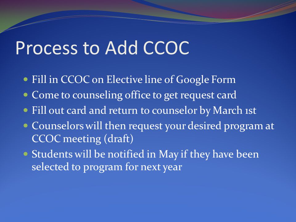 Process to Add CCOC Fill in CCOC on Elective line of Google Form Come to counseling office to get request card Fill out card and return to counselor by March 1st Counselors will then request your desired program at CCOC meeting (draft) Students will be notified in May if they have been selected to program for next year
